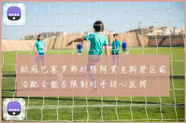欧冠巴塞罗那对阵阿贾克斯禁区前沿配合能否限制对手核心发挥