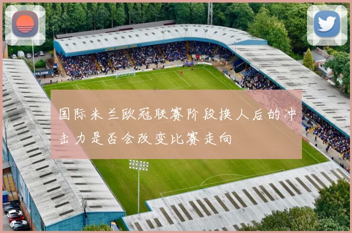国际米兰欧冠联赛阶段换人后的冲击力是否会改变比赛走向