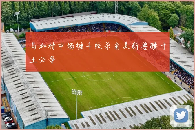 乌加特中场缠斗绞杀南美新兽腰寸土必争