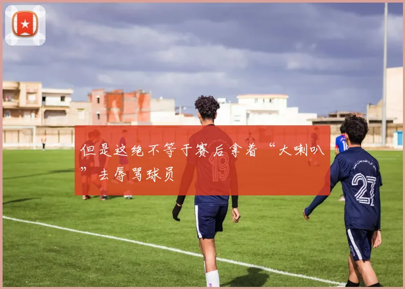 但是这绝不等于赛后拿着“大喇叭”去辱骂球员