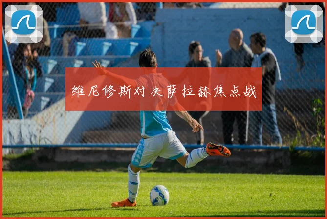 维尼修斯对决萨拉赫焦点战