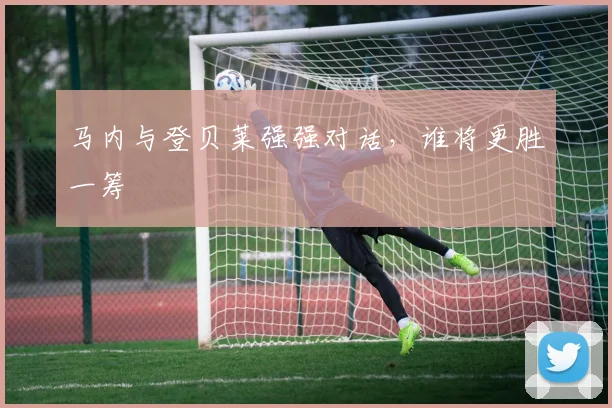 马内与登贝莱强强对话,谁将更胜一筹