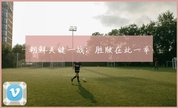 朝鲜关键一战：胜败在此一举