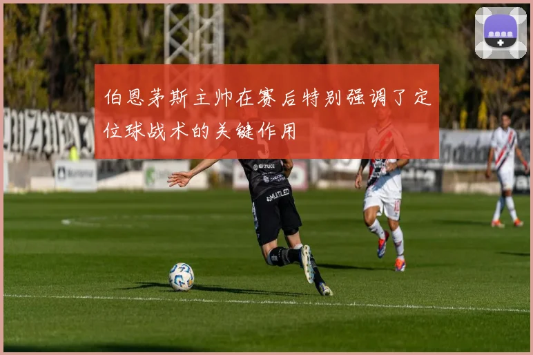 伯恩茅斯主帅在赛后特别强调了定位球战术的关键作用