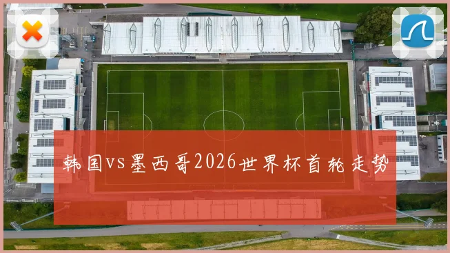 韩国vs墨西哥2026世界杯首轮走势