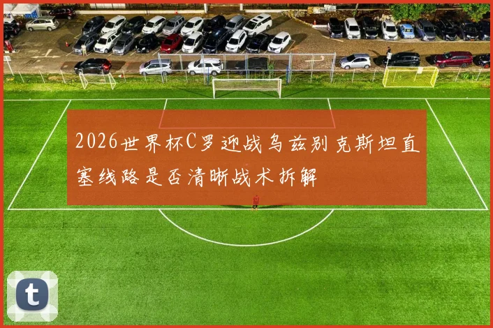 2026世界杯C罗迎战乌兹别克斯坦直塞线路是否清晰战术拆解