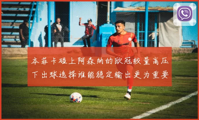 本菲卡碰上阿森纳的欧冠较量高压下出球选择谁能稳定输出更为重要