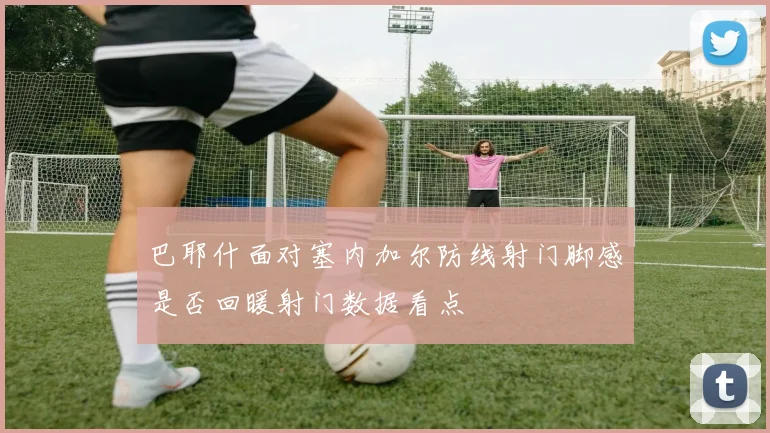 巴耶什面对塞内加尔防线射门脚感是否回暖射门数据看点
