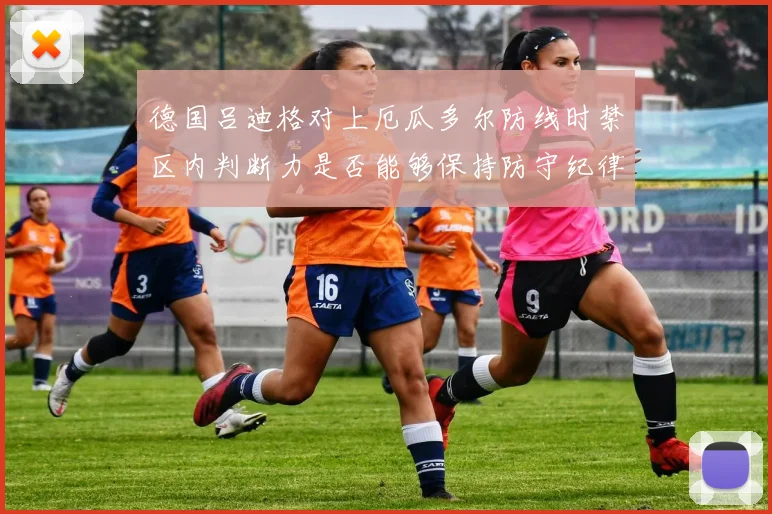 德国吕迪格对上厄瓜多尔防线时禁区内判断力是否能够保持防守纪律