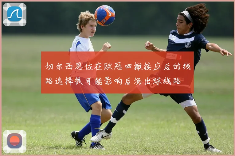 切尔西恩佐在欧冠回撤接应后的线路选择很可能影响后场出球线路