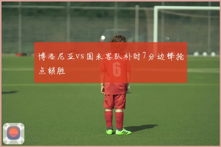 博洛尼亚vs国米客队补时7分边锋抢点锁胜