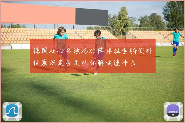 德国核心吕迪格对阵库拉索弱侧补位意识是否足以化解快速冲击