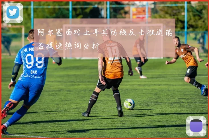 阿尔塞面对土耳其防线反击推进能否提速热词分析