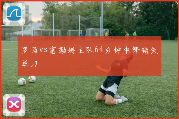 罗马vs富勒姆主队64分钟中锋错失单刀