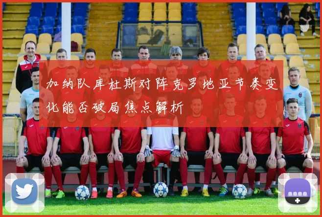 加纳队库杜斯对阵克罗地亚节奏变化能否破局焦点解析