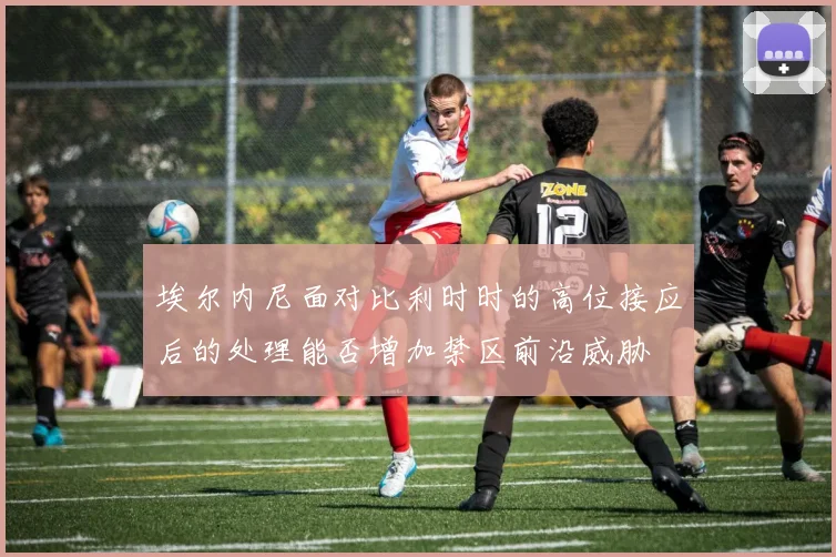 埃尔内尼面对比利时时的高位接应后的处理能否增加禁区前沿威胁