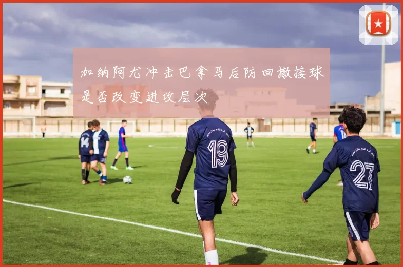 加纳阿尤冲击巴拿马后防回撤接球是否改变进攻层次