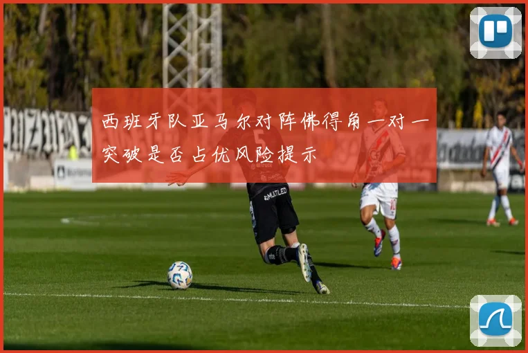 西班牙队亚马尔对阵佛得角一对一突破是否占优风险提示