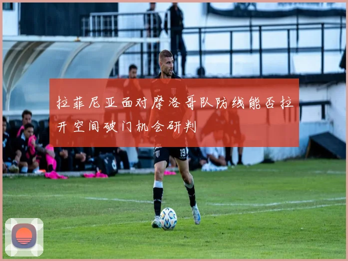 拉菲尼亚面对摩洛哥队防线能否拉开空间破门机会研判