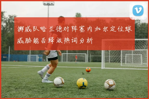 挪威队哈兰德对阵塞内加尔定位球威胁能否释放热词分析