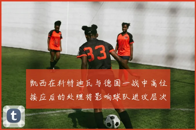凯西在科特迪瓦与德国一战中高位接应后的处理将影响球队进攻层次