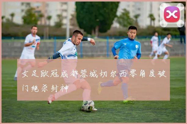女足欧冠成都蓉城切尔西零角度破门绝杀封神