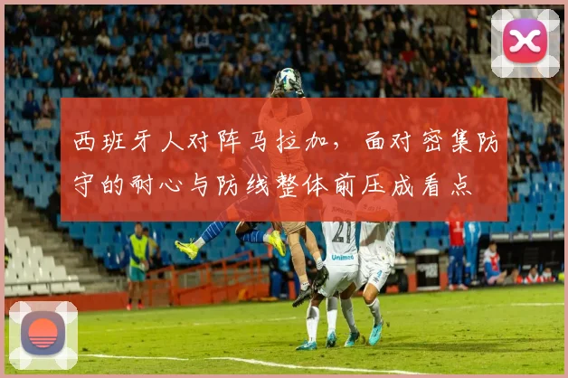 西班牙人对阵马拉加,面对密集防守的耐心与防线整体前压成看点